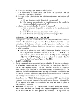 b. ¿Porque no se ha podido restructurar la defensa?
c. ¿Ha habido una modificación de base de las circunstancias y de las
demandas existenciales del sujeto?
d. ¿La enfermedad está llenando una misión específica en la economía del
sujeto?
i. ¿De qué situación temida defiende la enfermedad?
ii. ¿Qué nuevas circunstancias y condicionamiento ha creado la
enfermedad? ¿Qué ventajas conlleva?
e. ¿Cuáles son las posibilidades de salida de la misma?
i. ¿Está e enfermo dispuesto a renunciar a los planteamientos
ilusorios?
ii. ¿Está dispuesto a renunciar a asumir límites reales?
iii. ¿Está dispuesto a renunciar y aceptar, el tiempo perdido?
HIPÓTESIS INICIALES DE TRATAMIENTO
No es posible hacer una sistematización en el planteamiento de las hipótesis
iniciales del tratamiento, ya que ellas derivan de la valoración de los
mecanismos dinámicos específicos, que se han puesto de manifiesto a través
de la explotación. No obstante, si debemos plantearnos tres aspectos básicos
en la investigación:
 Las características de la capacidad de relación que tiene la persona, que
en la exploración vendrán dadas en el JUICIO DIAGNÓSTICO y
especialmente, por el estudio de la personalidad y en otro sentido por
el JUICIO PRONÓSTICO, tanto en su sentido de pronóstico directo
como en el de “motivación” para el CAMBIO.
X. JUCIO Y PRONÓSTICO
 En este punto debemos plantearnos la discriminación de las características de
la “distancia” propias del enfermo, entendiendo este concepto con BOUVET
(M. BOUVET, El psicoanalista Hoy pág., 96) como la separación existente
entre las relaciones objetales de un sujeto dado en un momento dado, tal
como son las conscientemente vividas por él y lo que serían si se desgastara
la defensa, si hiciera consciente el fantasma inconsciente que las subtiende
con sus impulsos instintivos y sus proyecciones
 Entendemos con FREUD (La iniciativa del tratamiento 1913), que hemos de
procurar, no comunicar al paciente la solución de un síntoma o la traducción
de un deseo, hasta que comprendamos que está ya muy próximo a
encontrarlo por sí mismo.
 Sobre este planteamiento, la determinación de la capacidad de relación,
conduce a la precisión del “timing” de la actitud interpretativa en el sentido
de la necesidad de una fase previa de estímulo a la capacidad de
 