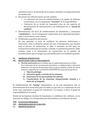 autoobservación y de desarrollo de la misma, mediante un trabajo preferente
de señalización.
 Son puntos de reflexión dentro de este capítulo:
o La valoración del nivel de establecimiento y de rigidez de defensas
caracteriales, con el consiguiente “secuestro” de la carga libidinal.
o Valoración de os niveles de capacidad yoica en sus aspectos de
discriminación de interiorización y de elaboración de la “noción de
conflicto”.
 Determinación del nivel de establecimiento de identidades y estructuras
“inauténticas”, con el consiguiente compromiso de la capacidad perceptiva
tanto a nivel interno como externo.
 Problemática específica del enfermo
En este apartado, se trata de establecer las primeras deducciones e
intuiciones, sobre la dinámica propia del caso. Consideramos, que durante
todo el proceso de exploración, se debe ir anotando en este ítem, las
orientaciones preferentes de estudio y orientar, la explotación posterior. Debe
evitarse, tener a la formulación de suposiciones en el sentido, de
consideraciones que no tengan una real justificación en el material aportado.
XI. ABORDAJE TERAPÉUTICO
XII. MOTIVACIÓN PARA EL TRATAMIENTO
a. Nivel de motivación para el cambio, que se explora básicamente en el ítem
En la valoración de las circunstancias pronósticas, no debemos hacer referencias
solamente a los factores de pronóstico directo que se estudian a través de toda la
Historia y especialmente en el JUICIO DIAGNÓSTICO (para las formas leves)
i. Tipo de patología
ii. Iniciación aguda y reciente de los síntomas
iii. Estructuras de las personalidad del enfermo
iv. Características de las relaciones interpersonales actuales y a
través de su biografía.
El establecimiento del “timing” interpretativo, es de más importancia aún, la
discriminación de la motivación para el cambio ya que ella va a condicionar de una
forma muy importante el grado de vinculación a la terapia, es decir el grado de
responsabilidad en la misma.
Dentro de las hipótesis iniciales de tratamiento, se establecen dos subitems, con la
intención de obligar a la conceptualización del problema y las defensas de base.
XIII. GANANCIAS PRIMARIAS
XIV. PROBABILIDADES DE CURACIÓN
XV. MIEDOS BÁSICOS
 