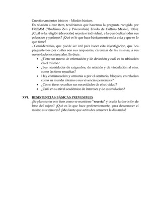 Cuestionamientos básicos – Miedos básicos.
En relación a este ítem, tendríamos que hacernos la pregunta recogida por
FROMM (“Budismo Zen y Psiconálisis) Fondo de Cultura México, 1964).
¿Cuál es la religión (devoción) secreta e individual, a la que dedica todos sus
esfuerzos y pasiones? ¿Qué es lo que hace básicamente en la vida y que es lo
que teme?
- Consideramos, que puede ser útil para hacer esta investigación, que nos
preguntemos por cuáles son sus respuestas, carencias de las mismas, a sus
necesidades existenciales. Es decir:
 ¿Tiene un marco de orientación y de devoción y cuál es su ubicación
en el mismo?
 ¿Sus necesidades de raigambre, de relación y de vinculación al otro,
como las tiene resueltas?
 Hay comunicación y armonía o por el contrario, bloqueo, en relación
como su mundo interno o sus vivencias personales?
 ¿Cómo tiene resueltas sus necesidades de efectividad?
 ¿Cuál en su nivel académico de intereses y de estimulación?
XVI. RESISTENCIAS BÁSICAS PREVESIBLES
¿Se plantea en este ítem como se mantiene “secreta” y oculta la devoción de
base del sujeto? ¿Qué es lo que hace preferentemente, para desconocer el
mismo sus temores? ¿Mediante que actitudes conserva la distancia?
 
