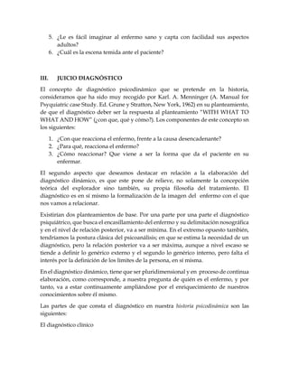 5. ¿Le es fácil imaginar al enfermo sano y capta con facilidad sus aspectos
adultos?
6. ¿Cuál es la escena temida ante el paciente?
III. JUICIO DIAGNÓSTICO
El concepto de diagnóstico psicodinámico que se pretende en la historia,
consideramos que ha sido muy recogido por Karl. A. Menninger (A. Manual for
Psyquiatric case Study. Ed. Grune y Stratton, New York, 1962) en su planteamiento,
de que el diagnóstico deber ser la respuesta al planteamiento “WITH WHAT TO
WHAT AND HOW” (¿con que, qué y cómo?). Los componentes de este concepto sn
los siguientes:
1. ¿Con que reacciona el enfermo, frente a la causa desencadenante?
2. ¿Para qué, reacciona el enfermo?
3. ¿Cómo reaccionar? Que viene a ser la forma que da el paciente en su
enfermar.
El segundo aspecto que deseamos destacar en relación a la elaboración del
diagnóstico dinámico, es que este pone de relieve, no solamente la concepción
teórica del explorador sino también, su propia filosofía del tratamiento. El
diagnóstico es en sí mismo la formalización de la imagen del enfermo con el que
nos vamos a relacionar.
Existirían dos planteamientos de base. Por una parte por una parte el diagnóstico
psiquiátrico, que busca el encasillamiento del enfermo y su delimitación nosográfica
y en el nivel de relación posterior, va a ser mínima. En el extremo opuesto también,
tendríamos la postura clásica del psicoanálisis; en que se estima la necesidad de un
diagnóstico, pero la relación posterior va a ser máxima, aunque a nivel escaso se
tiende a definir lo genérico externo y el segundo lo genérico interno, pero falta el
interés por la definición de los límites de la persona, en sí misma.
En el diagnóstico dinámico, tiene que ser pluridimensional y en proceso de continua
elaboración, como corresponde, a nuestra pregunta de quién es el enfermo, y por
tanto, va a estar continuamente ampliándose por el enriquecimiento de nuestros
conocimientos sobre él mismo.
Las partes de que consta el diagnóstico en nuestra historia psicodinámica son las
siguientes:
El diagnóstico clínico
 