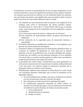 Consideramos necesario el mantenimiento de este concepto diagnóstico no por
razones nosotáxicas, sino por la significación dinámica de los propios síntomas.
Los síntomas que presenta un enfermo, no son solamente hechos de conducta,
sino que tienen una misión y una significación, que nos pueda ayudar a conocer
mejor al paciente. En este sentido debemos tener en cuenta:
a. Los síntomas son una transacción entre el impulso y las exigencias de la
realidad, para evitar la movilización del núcleo psicótico interno.
Considera Jacob A. Arlow (Rev. F. Psych XXVII, 1963.1), que el síntoma
surge, como exponemos de la incapacidad yoica de adaptación y supone
los siguientes:
(1) La renuncia por parte del mismo, a algunas de sus funciones
(2) Una restricción de determinadas fuentes de placer (mecanismo de
inhibición)
(3) Una reducción de la capacidad yoica de desarrollar intereses y
capacidades.
b. El síntoma representa una gratificación sustitutiva, a nivel regresivo, que
permite una cierta realización del impulso
c. El síntoma conlleva a la significación de determinadas identificaciones, en
ocasiones, en conflicto. El significado, no viene dado por su aspecto
aparente, sino por la gratificación que la propia identificación supone.
Cuando hay un conflicto con dos pulsiones opuestas, el Yo se identifica
con una de ellas; y cuando la propia pulsión se utiliza como una defensa,
surgen las perversiones o los rasgos del carácter.
d. La precisión del cuadro clínico, consideramos que tiene igualmente un
valor para la comunicación de la experiencia en nuestro medio profesional
y por otra parte, nos interesa recoger la experiencia aportada por la
psiquiatría clásica en relación con los mismos.
e. Paralelamente, debemos tener presente la relatividad de su valor, desde
una concepción dinámica relatividad, que se pone de manifiesto en los
siguientes aspectos:
a. No son manifestaciones estables, sino que se modifican en relación
con las circunstancias externas e internas del sujeto.
b. Son solamente un índice parcial de la patología del sujeto
c. Su modificación representa solamente un índice relativo en
relación a la evolución del sujeto, como ha destacado Anna Durssen
al establecer lo que ha llamado, las formas de pseudocuración
i. Cura transferencial
ii. Desplazamiento de síntomas.
iii. Huida a la salud
 