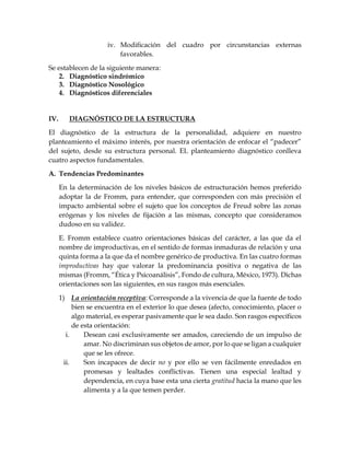 iv. Modificación del cuadro por circunstancias externas
favorables.
Se establecen de la siguiente manera:
2. Diagnóstico sindrómico
3. Diagnóstico Nosológico
4. Diagnósticos diferenciales
IV. DIAGNÓSTICO DE LA ESTRUCTURA
El diagnóstico de la estructura de la personalidad, adquiere en nuestro
planteamiento el máximo interés, por nuestra orientación de enfocar el “padecer”
del sujeto, desde su estructura personal. EL planteamiento diagnóstico conlleva
cuatro aspectos fundamentales.
A. Tendencias Predominantes
En la determinación de los niveles básicos de estructuración hemos preferido
adoptar la de Fromm, para entender, que corresponden con más precisión el
impacto ambiental sobre el sujeto que los conceptos de Freud sobre las zonas
erógenas y los niveles de fijación a las mismas, concepto que consideramos
dudoso en su validez.
E. Fromm establece cuatro orientaciones básicas del carácter, a las que da el
nombre de improductivas, en el sentido de formas inmaduras de relación y una
quinta forma a la que da el nombre genérico de productiva. En las cuatro formas
improductivas hay que valorar la predominancia positiva o negativa de las
mismas (Fromm, “Ética y Psicoanálisis”, Fondo de cultura, México, 1973). Dichas
orientaciones son las siguientes, en sus rasgos más esenciales.
1) La orientación receptiva: Corresponde a la vivencia de que la fuente de todo
bien se encuentra en el exterior lo que desea (afecto, conocimiento, placer o
algo material, es esperar pasivamente que le sea dado. Son rasgos específicos
de esta orientación:
i. Desean casi exclusivamente ser amados, careciendo de un impulso de
amar. No discriminan sus objetos de amor, por lo que se ligan a cualquier
que se les ofrece.
ii. Son incapaces de decir no y por ello se ven fácilmente enredados en
promesas y lealtades conflictivas. Tienen una especial lealtad y
dependencia, en cuya base esta una cierta gratitud hacia la mano que les
alimenta y a la que temen perder.
 