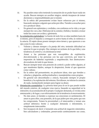 iii. No pueden estar solos teniendo la sensación de no poder hacer nada sin
ayuda. Buscan siempre un auxiliar mágico, siendo incapaces de tomar
decisiones y responsabilidades por sí mismo
iv. En la esfera del pensamiento evitan hacer esfuerzos por si mismo,
buscando siempre a alguien que actúe por ellos. Tienden a escuchar pero
no a producir ideas.
v. En general son optimistas y cordiales, con confianza en la vida y en que
siempre les van a dar. Disfrutan de la comida y bebida y tienden a tomar
todas las cosas con avidez y glotonería.
2) La orientación explotadora: La fuente de todo bien se sitúa también fuera de
sí mismo, pero el impulso a conseguir es activo hasta el robo, la violencia o
la astucia. El sujeto desea poseer siempre otros tienen y que aparecen a sus
ojos como lo más valiosos.
i. Valoran y desean siempre a la pareja del otro, teniendo dificultad en
apreciar lo que es propio. Hay siempre un reclamo de lo que falta y una
tendencia al control y a la dominancia total.
ii. Aman a las personas que son susceptibles de explotación,
desvalorizando a las personas con las que conviven, por tener la
impresión de haberlas exprimido y empobrecido. Son destructores-
devoradores de todo lo que tienen.
iii. Buscan siempre tener una posición de control y poder sobre alguien, al
que mantienen fijados, aunque lo desprecien, frente al que aparecen
como valioso.
iv. En la esfera del pensamiento, no producen ideas, sino que tienden a
robarlas y plagiarlas, atribuyéndoselas y manejándolas como propias.
v. En general son desconfiados y cínicos, buscando siempre el propio
beneficio y la explotación del entorno. Envidiosos, no toleran la carencia
de nada, manipulando siempre para lograr su deseo.
3) Orientación acumulativa: La persona tiene poca fe en lo que puede recibir
del mundo exterior, de cualquier cosa nueva, basando su seguridad en la
retención y la acumulación de lo propio. Cualquier demanda, es vivida como
amenazante y de lugar, a un reforzamiento de la tendencia al encerramiento.
i. No dan amor, ni tienden a expresar sus emociones ni sentimientos. El
amor es para ellos, una posesión, de la que piden por otra parte que nos
les comprometa. Temen la proximidad y el intercambio y toman una
actitud defensiva frente a cualquier demanda o intromisión, o
simplemente intercambio.
ii. Son incapaces de decir si tomando una actitud de negación sistemática.
Son calculadores y ordenados, preservando continuamente sus cosas,
 