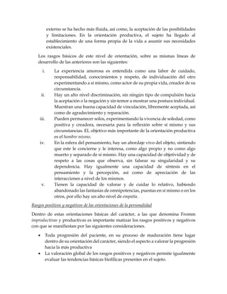 externo se ha hecho más fluida, así como, la aceptación de las posibilidades
y limitaciones. En la orientación productiva, el sujeto ha llegado al
establecimiento de una forma propia de la vida a asumir sus necesidades
existenciales.
Los rasgos básicos de este nivel de orientación, sobre as mismas líneas de
desarrollo de las anteriores son las siguientes:
i. La experiencia amorosa es entendida como una labor de cuidado,
responsabilidad, conocimientos y respeto, de individuación del otro
experimentando a sí mismo, como actor de su propia vida, creador de su
circunstancia.
ii. Hay un alto nivel discriminación, sin ningún tipo de compulsión hacia
la aceptación o la negación y sin temor a mostrar una postura individual.
Muestran una buena capacidad de vinculación, libremente aceptada, así
como de agradecimiento y reparación.
iii. Pueden permanecer solos, experimentando la vivencia de soledad, como
positiva y creadora, necesaria para la reflexión sobre sí mismo y sus
circunstancias. EL objetivo más importante de la orientación productiva
es el hombre mismo.
iv. En la esfera del pensamiento, hay un abordaje vivo del objeto, sintiendo
que este le concierne y le interesa, como algo propio y no como algo
muerto y separado de sí mismo. Hay una capacidad de objetividad y de
respeto a las cosas que observa, sin falsear su singularidad y su
dependencia. Hay igualmente una capacidad de síntesis en el
pensamiento y la percepción, así como de apreciación de las
interacciones a nivel de los mismos.
v. Tienen la capacidad de valorar y de cuidar lo relativo, habiendo
abandonado las fantasías de omnipotencias, puestas en sí mismo o en los
otros, por ello hay un alto nivel de empatía.
Rasgos positivos y negativos de las orientaciones de la personalidad
Dentro de estas orientaciones básicas del carácter, a las que denomina Fromm
improductivas y productivas es importante matizar los rasgos positivos y negativos
con que se manifiestan por las siguientes consideraciones.
 Toda progresión del paciente, en su proceso de maduración tiene lugar
dentro de su orientación del carácter, siendo el aspecto a valorar la progresión
hacia la más productiva
 La valoración global de los rasgos positivos y negativos permite igualmente
evaluar las tendencias básicas biofílicas presentes en el sujeto.
 