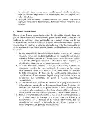  La valoración debe hacerse en un sentido general, siendo los distintos
aspectos parciales (expresados en la lista) un puro instrumento para dicho
valoración global.
 Debe precisarse las interacciones entre las distintas orientaciones en cada
sujeto, así como el nivel de concurrencia de factores positivos y negativos en las
mismas.
B. Defensas Predominantes
El concepto de defensa predominante a nivel del diagnóstico dinámico tiene más
que ver con las estructuras de resistencias, que de defensa misma. No se trata de
establecer las defensas yoicas movilizadas en el cuadro clínico, sino lo que
podríamos llamar las técnicas sistemáticas de defensa y evitación mediante las cuales, el
enfermo trata de mantener la distancia adecuada para evitar la movilización del
núcleo psicótico de base. En este sentido podemos establecer las siguientes técnicas
específicas.
1) Técnica esquizoide: En la cual el paciente tiende a mantener una distancia
emocional con el otro, mediante actitudes de no vinculación y de manejo
intelectual de la relación moviéndose desde una postura de relativo autismo
y aislamiento. El bloqueo emocional, la intelectualización, la negación y la
identificación proyectiva son sus mecanismos más específicos.
2) La técnica depresiva: Conforme a la cual, se tiende a crear y mantener una
vinculación posesiva del otro, haciéndole depositario de las propias
situaciones emocionales y con la tendencia a la conflictualización drámatica
de todo movimiento de desapego. La identificación introyectiva, la
culpabilización, el resentimiento, la pasividad y la victimización son los
mecanismos más específicos, así como la reacción hipomaníaca
compensatoria.
3) La Técnica conversiva o infantil de Liberman, en la que paciente tienden a
utilizar el cuerpo como vehículo de comunicación y de desplazamiento del
conflicto, con evitación de su planteamiento a nivel psicológico. Las
conversiones y las somatizaciones de todo tipo, la actitud hipocondriaca y el
mantenimiento de enfermedades orgánicas son los mecanismos propios.
4) Técnica de externalización: Conforme la cual se tiende sistemáticamente a la
acción, como medio de descarga de la tensión emocional interna y de
mantenimiento de la distancia en la relación interpersonal. Son sus
mecanismos más específicos las conductas psicopáticas, el acting out, la
actitud compulsiva, en general y las perversiones.
 