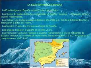 LAEDAD ANTIGUA EN ESPAÑA· La Edad Antigua en España empezó hace tres mil años.· Los Iberos: El pueblo Ibero fue considerado un pueblo ``guerrero ´´. Ocupaban el sur y la zona mediterránea.· Los Celtas:  Los Celtas existieron desdeel año 2000 a.C. (fin de la Edad de Bronce) y alcanzaron la Edad del Hierro.· Los fenicios: Fueron los primeros en llegar ha España.· Los griegos: Llegaron a España en el siglo VI a.C.· Los Romanos: Llamaron Hispania a España. Romanizaron a los ha habitantes de España. Iniciaron la conquista de la península ibérica en el año 219 a.C . Finalizaron su conquista en el año 19 a.C.