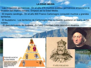LA EDAD MEDIA· Las invasiones germánicas : En el año 476 muchos pueblos germánicos empezaron la invasión del imperio romano. Empezó así la Edad Media.· El imperio carolingio : En el año 800 Franco Carlomagno conquistó muchos y grandes territorios.· El feudalismo : Los territorios de Carlomagno tras su muerte quedaron en mano de los nobles. · El descubrimiento de América : En 1492 Cristóbal Colón descubrió América.Cristóbal Colón