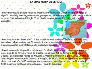 LA EDAD MEDIA EN ESPAÑA· Los visigodos: El pueblo visigodo procedía de Germania. Desde el siglo III hasta el siglo VI, los visigodos llegaron a tener gran poder, a medida que el Imperio romano vivía su crisis final. A finales del siglo IV, se dividió en dos ramas: los ostrogodos y los visigodos.· Los musulmanes: En el año 711, los musulmanes invadieron España, aprovechando las luchas del reino visigodo. El ejército árabe, a los visigodos y se apoderó del reino. Su nueva capital fue instalada en la ciudad de Córdoba.· La expansión de los pueblos cristianos : En el año 720 se fundo el reino de Asturias. En el siglo XI se formo el reino de Castilla. En el siglo XIII se formo la Corona de Castilla. Surgieron los reinos de Navarra y Aragón también en el siglo XII se unieron al reino Aragón y formaron la Corona de Aragón. En el año 1031 los cristianos avanzaban al sur. Hacia el año 1450 los hispano-musulmanes ocupaban el reino de Granada. En 1492 los reyes Católicos conquistaron el reino de Granada.