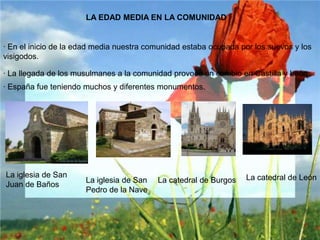 LA EDAD MEDIA EN LA COMUNIDAD· En el inicio de la edad media nuestra comunidad estaba ocupada por los suevos y los visigodos.· La llegada de los musulmanes a la comunidad provoco un cambio en Castilla y León· España fue teniendo muchos y diferentes monumentos.La iglesia de San Juan de BañosLa catedral de LeónLa iglesia de San Pedro de la NaveLa catedral de Burgos