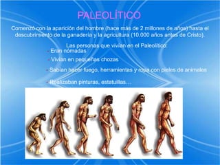 PALEOLÍTICOComenzó con la aparición del hombre (hace más de 2 millones de años) hasta el descubrimiento de la ganadería y la agricultura (10.000 años antes de Cristo).Las personas que vivían en el Paleolítico:- Eran nómadas- Vivían en pequeñas chozas- Sabían hacer fuego, herramientas y ropa con pieles de animales- Realizaban pinturas, estatuillas…