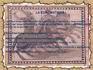 LA EDAD ANTIGUALa Edad Antigua se inicia con la aparición de la escritura y llega hasta la caída del  Imperio Romano a manos de los bárbaros, en el siglo V después de Cristo, en el año 476..En la Edad Antigua surgieron algunas civilizaciones:MESOPOTAMIA: Nació entre los ríos Tigris y Éufrates.EGIPTO: se originó a lo largo del cauce medio y bajo del río Nilo.GRECIA: Nació por la unión de las 2 formas de vida (comercio y agricultura).ROMA: Nació sobre siete colinas, a orillas del río Tiber