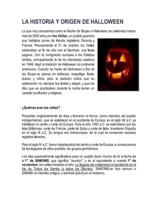 LA HISTORIA Y ORIGEN DE HALLOWEEN
Lo que hoy conocemos como la Noche de Brujas o Halloween se celebraba hacen
más de 3000 años porlos Celtas, un pueblo guerrero
que habitaba zonas de Irlanda, Inglaterra, Escocia y
Francia. Precisamente el 31 de octubre, los Celtas
celebraban el fin de año con el Samhain, una fiesta
pagana. Con la inmigración europea a los Estados
Unidos, principalmente la de los irlandeses catolicos
en 1846, llegó la tradición de Halloween al continente
americano. Cuando se habla de Halloween o Día de
las Brujas se piensa en disfraces, maquillaje, fiesta,
dulces y niños; pero la tradición indica que su
celebración no siempre fue festiva y alegre, y que los
ritos que se practicaban durante la noche tenían un
carácter purificador y religioso.
¿Quiénes eran los celtas?
Procedían originariamente de Asia y formaron el tronco, como miembro del pueblo
indogermánico, que se estableció en el occidente de Europa, en el siglo XX a.C. ya
habitaban el centro y norte de Europa. Para el año 1000 a.C. se extendieron por las
Islas Británicas, norte de Francia, parte de Suiza y norte de Italia. Invadieron España
en el siglo IX a.C. Su lengua era indoeuropea, de la cual se conservan escasos
registros literarios.
Para el siglo IV a.C. fueron desplazados delcentro y norte de Europa,a consecuencia
de las llegadas de otros pueblos, los grupos germánicos.
Los días especialmente significativos para un pueblo dicen mucho de él. la fecha de
el 1° de SAMONIS, que significa "reunión", y es el equivalente a nuestro 1° de
noviembre, los celtas iniciaban el año. La llegada del cristianismo lo transformó en el
día de Todos los Santos (y todos los Difuntos). SAMONIS se hizo samuin o
SAMAIN en irlandés antiguo, y samhain [sâuñ] en el moderno.
 