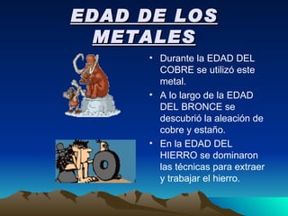 EDAD DE LOS METALES Durante la EDAD DEL COBRE se utilizó este metal. A lo largo de la EDAD DEL BRONCE se descubrió la aleación de cobre y estaño. En la EDAD DEL HIERRO se dominaron las técnicas para extraer y trabajar el hierro. 