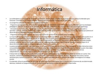 InformáticaLos ordenadores se componen de dos partes: el hardware, la parte física y el software, los programas que utiliza el ordenador para funcionar. Consisten en un sistema operativo, lenguajes de comunicación y programas de aplicación.Los programas utilizados en educación se podrían clasificar en:- Programas que siguen la línea de la enseñanza programada. Las actividades están controladas por el ordenador y por las estrategias pedagógicas utilizadas. Se basan en los principios de la psicología conductista, pero incorpora ideas de la psicología cognitiva[5]. - Simuladores y micromundos, el ordenador crea un entorno simulado, sometido a sus propias leyes, que se deben descubrir o aprender a utilizar, mediante exploración y experimentación dentro de ese entorno, convirtiéndose en una herramienta que potencia el desarrollo de las habilidades cognitivas del alumno.- Programas de Inteligencia Artificial, son como una especie de tutorías donde se puede tomar la iniciativa.La mayoría de los programas no pertenecen a una sola categoría sino que utilizan varias. Hay otro tipo de programas como puede ser el hipertexto y el hipermedia. El primero puede ser definido como un grafo entre cuyos nodos existen relaciones de vinculación; estos vínculos son la característica principal, ya que permite la organización no lineal de la información. En los segundos, los nodos pueden contener cualquier tipo de información: texto, gráficos, imágenes, bases de datos, hoja de cálculo, supone un avance mayor en el desarrollo tecnológico pudiendo integrar imágenes en movimiento, sonidos, etc.La potencialidad educativa del ordenador radica, en la interactividad que permite al usuario, como puede ser el vídeo interactivo como una posibilidad que ofrece la informática para utilizar imágenes videográficas de un modo flexible y bajo control del usuario. Este vídeo interactivo, sigue el proceso de acuerdo con los requisitos de quién lo utiliza. Los programas se estructuran en secuencias independientes, con sentido propio y sujetas a modos flexibles de organización.El desarrollo tecnológico ha provocado el desarrollo de nuevas habilidades en los estudiantes que deben ser tenidas en cuenta. Esta situación, cuestiona los métodos pedagógicos tradicionales más limitados en las fuentes de datos, de carácter discursivo y menos atractivos para motivar a los alumnos. Cada vez más, los profesores deben asumir la utilización de Nuevas Tecnologías en el trabajo escolar.El ordenador ofrece la posibilidad de transmitir de forma atractiva la información que se requiere para el dominio de una determinada destreza, mediante un programa basado en la enseñanza programada o a través de hipertexto o hipermedia.