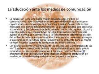 La Educación ante los medios de comunicaciónLa educación tiene una doble misión respecto a los medios de comunicación: saber aprovechar los recursos didácticos que ofrecen y capacitar a los alumnos para la recepción y asimilación correcta de los mensajes que dichos medios transmiten. La escuela tendría que acercarse a la realidad y ésta debe entrar en la escuela con toda la riqueza cultural y la problemática que ello conlleva. Resulta difícil comprender, orientar, ayudar al alumno de nuestros días si lo consideramos totalmente aislado del ambiente cultural en que se mueve. La escuela ha de tender a integrar a los alumnos en la cultura de su tiempo y de su ambiente para, al mismo tiempo, hacerlos capaces de enriquecer esa misma cultura.Los avances recientes y continuos, de los procesos de la integración de las NNTT están en situación de facilitar un cambio significativo en la propia naturaleza del sistema de educación a distancia. Lauzon y Moore[9], argumentan que tal evolución debe implicar una nueva producción de medios, responsabilidad que debe recaer sobre los docentes.