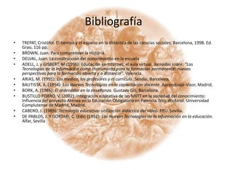 BibliografíaTREPAT, Cristófol. El tiempo y el espacio en la didáctica de las ciencias sociales. Barcelona, 1998. Ed. Grao, 116 pp.BROWN, Juan. Para comprender la HistoriaDELVAL, Juan. La construcción del conocimiento en la escuelaAdell, J. y Gisbert, M.(1996): Educación en Internet: el aula virtual. Jornadas sobre: "Las Tecnologías de la Información como instrumento para la formación permanente: nuevas perspectivas para la formación abierta y a distancia". Valencia.Arias, M. (1991): Los medios, los profesores y el currículo. Sendai, Barcelona.Bautista, A. (1994): Las Nuevas Tecnologías en la capacitación docente. Aprendizaje-Visor, Madrid. Bork, A. (1986): El ordenador en la enseñanza. Gustavo Gili, Barcelona.Bustillo Porro, V. (2002): Integración educativa de las NNTT en la sociedad del conocimiento: Influencia del proyecto Atenea en la Educación Obligatoria en Palencia Tesis doctoral. Universidad Complutense de Madrid, Madrid.Cabero, J. (1989): Tecnología educativa: utilización didáctica del vídeo. PPU. Sevilla.De Pablos, J. y Gortari, C. (Eds) (1992): Las Nuevas Tecnologías de la Información en la educación. Alfar, Sevilla