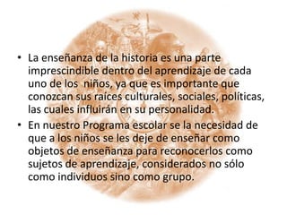 La enseñanza de la historia es una parte imprescindible dentro del aprendizaje de cada uno de los  niños, ya que es importante que conozcan sus raíces culturales, sociales, políticas, las cuales influirán en su personalidad.En nuestro Programa escolar se la necesidad de que a los niños se les deje de enseñar como objetos de enseñanza para reconocerlos como sujetos de aprendizaje, considerados no sólo como individuos sino como grupo. 