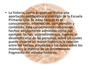 La historia, como asignatura realiza una aportación polifacética al currículo de la Escuela Primaria. Una de estas facetas es el conocimiento, información, comprensión y contenido. Este conocimiento comprende, hechos ampliamente admitidos como por ejemplo: fechas, acontecimientos, lugares, el desarrollo vital de las personas, sobre las cuales puede situarse un marco histórico; la relación entre los hechos aceptados y los datos sobre los mismos y la materia de un determinado fragmento del estudio histórico.