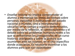 Enseñar historia no implica comprometer al alumno a memorizar las líneas del tiempo sobre personas, episodios o instituciones del pasado nacional o mundial, sino a interpretarlos y ubicarlos en un tiempo y espacio determinados, por medio de la reflexión, el cuestionamiento y el debate sobre los problemas humanos reales a los que se enfrentaron los protagonistas de un curso histórico averiguado y sobre la postura que asumieron ante los sucesos, en el sitio específico donde acaecieron. Es necesario incentivar a los alumnos para que sus capacidades 