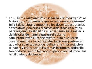 En su libro Problemas de enseñanza y aprendizaje de la historia: ¿.y los maestros qué enseñamos por historia?, Julia Salazar Sotelo propone a los docentes estrategias alternativas y diversos recursos didácticos concretos para mejorar la calidad de su enseñanza en la materia de historia, de manera que en el aula no sólo  promuevan el conocimiento, sino que lleven concretamente a los educandos hacia una postura en que ellos sean capaces de realizar una interpretación personal y crítica sobre los temas históricos, todo ello tomando en cuenta los saberes previos del alumno, sus habilidades y destrezas.