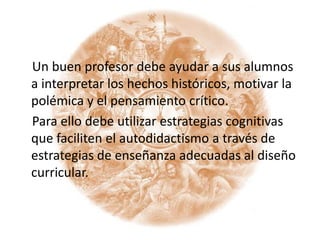     Un buen profesor debe ayudar a sus alumnos a interpretar los hechos históricos, motivar la polémica y el pensamiento crítico.   Para ello debe utilizar estrategias cognitivas que faciliten el autodidactismo a través de estrategias de enseñanza adecuadas al diseño curricular.