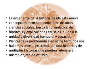 La enseñanza de la historia desde esta nuevaconcepción incorpora conceptos de otrasciencias sociales, busca la formulación dehipótesis y explicaciones causales, alude a launidad y diversidad temporal y espacial.Planteada la problemática en estos términos noshallamos ante la existencia de una historia y demúltiples historias que pueden referirse almismo objeto de estudio.