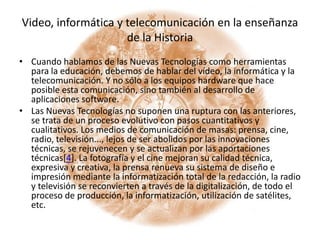 Video, informática y telecomunicación en la enseñanza de la HistoriaCuando hablamos de las Nuevas Tecnologías como herramientas para la educación, debemos de hablar del vídeo, la informática y la telecomunicación. Y no sólo a los equipos hardware que hace posible esta comunicación, sino también al desarrollo de aplicaciones software.Las Nuevas Tecnologías no suponen una ruptura con las anteriores, se trata de un proceso evolutivo con pasos cuantitativos y cualitativos. Los medios de comunicación de masas: prensa, cine, radio, televisión..., lejos de ser abolidos por las innovaciones técnicas, se rejuvenecen y se actualizan por las aportaciones técnicas[4]. La fotografía y el cine mejoran su calidad técnica, expresiva y creativa, la prensa renueva su sistema de diseño e impresión mediante la informatización total de la redacción, la radio y televisión se reconvierten a través de la digitalización, de todo el proceso de producción, la informatización, utilización de satélites, etc.