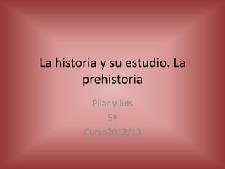 La historia y su estudio. La
prehistoria
Pilar y luis
5º
Curso2012/13
 