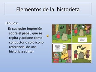 Elementos de la historieta
Dibujos:
Es cualquier impresión
sobre el papel, que se
repita y accione como
conductor o solo ícono
referencial de una
historia a contar