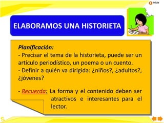 Inicio
Planificación:
- Precisar el tema de la historieta, puede ser un
artículo periodístico, un poema o un cuento.
- Definir a quién va dirigida: ¿niños?, ¿adultos?,
¿jóvenes?
- Recuerda: La forma y el contenido deben ser
atractivos e interesantes para el
lector.
ELABORAMOS UNA HISTORIETA
 