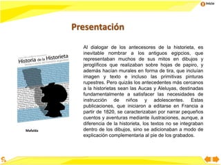 Inicio
Presentación
Al dialogar de los antecesores de la historieta, es
inevitable nombrar a los antiguos egipcios, que
representaban muchos de sus mitos en dibujos y
jeroglíficos que realizaban sobre hojas de papiro, y
además hacían murales en forma de tira, que incluían
imagen y texto e incluso las primitivas pinturas
rupestres. Pero quizás los antecedentes más cercanos
a la historietas sean las Aucas y Aleluyas, destinadas
fundamentalmente a satisfacer las necesidades de
instrucción de niños y adolescentes. Estas
publicaciones, que iniciaron a editarse en Francia a
partir de 1820, se caracterizaban por narrar pequeños
cuentos y aventuras mediante ilustraciones, aunque, a
diferencia de la historieta, los textos no se integraban
dentro de los dibujos, sino se adicionaban a modo de
explicación complementaria al pie de los grabados.
Mafalda
 