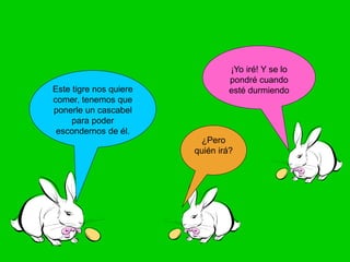 Este tigre nos quiere
comer, tenemos que
ponerle un cascabel
para poder
escondernos de él.
¿Pero
quién irá?
¡Yo iré! Y se lo
pondré cuando
esté durmiendo
 