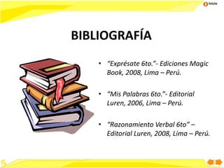 Inicio
BIBLIOGRAFÍA
• “Exprésate 6to.”- Ediciones Magic
Book, 2008, Lima – Perú.
• “Mis Palabras 6to.”- Editorial
Luren, 2006, Lima – Perú.
• “Razonamiento Verbal 6to” –
Editorial Luren, 2008, Lima – Perú.
 