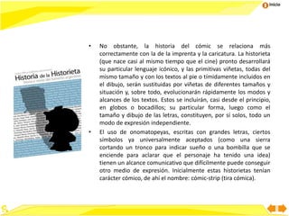Inicio
• No obstante, la historia del cómic se relaciona más
correctamente con la de la imprenta y la caricatura. La historieta
(que nace casi al mismo tiempo que el cine) pronto desarrollará
su particular lenguaje icónico, y las primitivas viñetas, todas del
mismo tamaño y con los textos al pie o tímidamente incluidos en
el dibujo, serán sustituidas por viñetas de diferentes tamaños y
situación y, sobre todo, evolucionarán rápidamente los modos y
alcances de los textos. Estos se incluirán, casi desde el principio,
en globos o bocadillos; su particular forma, luego como el
tamaño y dibujo de las letras, constituyen, por sí solos, todo un
modo de expresión independiente.
• El uso de onomatopeyas, escritas con grandes letras, ciertos
símbolos ya universalmente aceptados (como una sierra
cortando un tronco para indicar sueño o una bombilla que se
enciende para aclarar que el personaje ha tenido una idea)
tienen un alcance comunicativo que difícilmente puede conseguir
otro medio de expresión. Inicialmente estas historietas tenían
carácter cómico, de ahí el nombre: cómic-strip (tira cómica).
 
