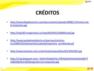 Inicio
CRÉDITOS
• http://www.blogdecomics.com/wp-content/uploads/2008/11/historia-de-
la-historieta.jpg
• http://img183.imageshack.us/img183/6591/t200603ua0.jpg
• http://www.juntadeandalucia.es/averroes/centros-
tic/29003762/helvia/sitio/upload/img/ninia_escribiendo.gif
• http://www.lanacion.com.ar/archivo/anexos/fotos/63/1052563.jpg
• http://2.bp.blogspot.com/_DxGFvR1Qdrk/SLs7ZPEIlgI/AAAAAAAAAA8/YT
UQDo0p5ik/s320/pregunta+sin+respuesta.jpg
 