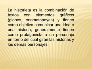 La historieta es la combinación de
textos con elementos gráficos
(globos, onomatopeyas) y tienen
como objetivo comunicar una idea o
una historia; generalmente tienen
como protagonista a un personaje
en torno del cual giran las historias y
los demás personajes