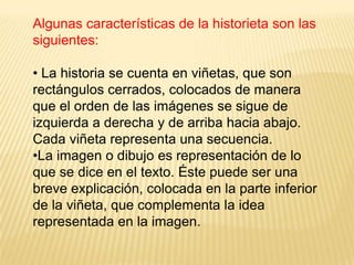 Algunas características de la historieta son las
siguientes:
• La historia se cuenta en viñetas, que son
rectángulos cerrados, colocados de manera
que el orden de las imágenes se sigue de
izquierda a derecha y de arriba hacia abajo.
Cada viñeta representa una secuencia.
•La imagen o dibujo es representación de lo
que se dice en el texto. Éste puede ser una
breve explicación, colocada en la parte inferior
de la viñeta, que complementa la idea
representada en la imagen.