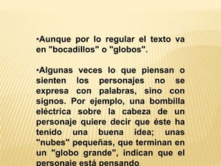 •Aunque por lo regular el texto va
en "bocadillos" o "globos".
•Algunas veces lo que piensan o
sienten los personajes no se
expresa con palabras, sino con
signos. Por ejemplo, una bombilla
eléctrica sobre la cabeza de un
personaje quiere decir que éste ha
tenido una buena idea; unas
"nubes" pequeñas, que terminan en
un "globo grande", indican que el
personaje está pensando.