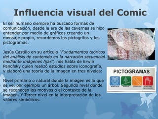 Influencia visual del Comic
El ser humano siempre ha buscado formas de
comunicación, desde la era de las cavernas se hizo
entender por medio de gráficos creando un
mensaje propio, recordemos los pictogrifos y los
pictogramas.
Jesús Castillo en su artículo “Fundamentos teóricos
del análisis de contenido en la narración secuencial
mediante imágenes fijas”, nos habla de Erwin
Panofsky quien realizó estudios sobre iconografía,
y elaboró una teoría de la imagen en tres niveles:
Nivel primario o natural donde la imagen es lo que
se ve, por ejemplo un árbol. Segundo nivel donde
se reconocen los motivos o el contexto de la
imagen. Y Tercer nivel en la interpretación de los
valores simbólicos.
 