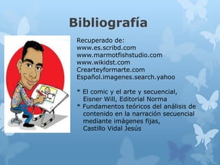 Bibliografía
Recuperado de:
www.es.scribd.com
www.marmotfishstudio.com
www.wikidst.com
Crearteyformarte.com
Español.imagenes.search.yahoo
* El comic y el arte y secuencial,
Eisner Will, Editorial Norma
* Fundamentos teóricos del análisis de
contenido en la narración secuencial
mediante imágenes fijas,
Castillo Vidal Jesús
 