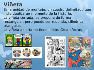 Viñeta
Es la unidad de montaje, un cuadro delimitado que
individualiza un momento de la historia.
La viñeta cerrada, se propone de forma
rectangular, pero puede ser redonda, cilíndrica,
triangular.
La viñeta abierta no tiene límite. Crea efectos
 