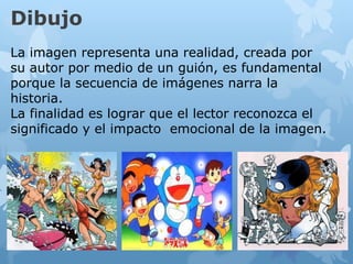 Dibujo
La imagen representa una realidad, creada por
su autor por medio de un guión, es fundamental
porque la secuencia de imágenes narra la
historia.
La finalidad es lograr que el lector reconozca el
significado y el impacto emocional de la imagen.
 