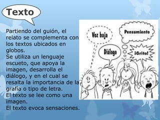 Texto
Partiendo del guión, el
relato se complementa con
los textos ubicados en
globos.
Se utiliza un lenguaje
escueto, que apoya la
imagen, desarrolla el
diálogo, y en el cual se
resalta la importancia de la
grafía o tipo de letra.
El texto se lee como una
imagen.
El texto evoca sensaciones.
 