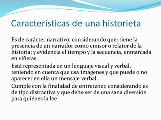 Características de una historieta
Es de carácter narrativo, considerando que: tiene la
presencia de un narrador como emisor o relator de la
historia; y evidencia el tiempo y la secuencia, enmarcada
en viñetas.
Está representada en un lenguaje visual y verbal,
teniendo en cuenta que usa imágenes y que puede o no
aparecer en ella un mensaje verbal.
Cumple con la finalidad de entretener, considerando es
de tipo distractiva y que debe ser de una sana diversión
para quiénes la lee
 