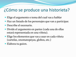 ¿Cómo se produce una historieta?
 Elige el argumento o tema del cual vas a hablar
 Haz un listado de los personajes que van a participar.
 Describe el escenario.
 Divide el argumento en partes (cada una de ellas
estará representada en una viñeta).
 Elige los elementos que vas a usar en cada viñeta
(cartelas, onomatopeyas, globos, etc.)
 Elabora tu guion.
 