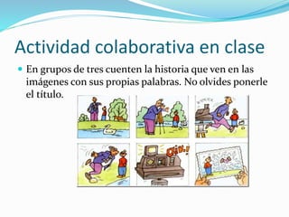 Actividad colaborativa en clase
 En grupos de tres cuenten la historia que ven en las
imágenes con sus propias palabras. No olvides ponerle
el título.
 