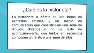 ¿Qué es la historieta?
La historieta o cómic es una forma de
expresión artística y un medio de
comunicación que consisten en una serie de
dibujos, dotados o no de texto de
acompañamiento, que leídos en secuencia
componen un relato o una serie de ellos.
 