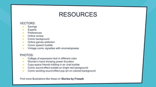 RESOURCES
VECTORS:
● Savings
● Experts
● Preferences
● Online review
● Comic background
● Online games addiction
● Comic speech bubble
● Vintage comic vignettes with onomatopoeias
PHOTOS:
● Collage of expression text in different color
● Woman’s hand showing power thunders
● Copy-space friends holding in air chat bubble
● Comic sound effect bubble on bright red background
● Comic wording sound effect pop art on colored background
Find more illustrations like these on Stories by Freepik
 