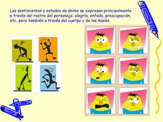 Los sentimientos y estados de ánimo se expresan principalmente
a través del rostro del personaje: alegría, enfado, preocupación,
etc, pero también a través del cuerpo y de las manos. 
 
