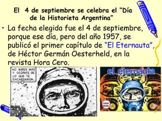 El 4 de septiembre se celebra el “Día
de la Historieta Argentina” 
• La fecha elegida fue el 4 de septiembre,
porque ese día, pero del año 1957, se
publicó el primer capítulo de “El Eternauta”,
de Héctor Germán Oesterheld, en la
revista Hora Cero.
 